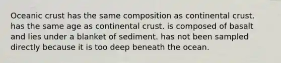 Oceanic crust has the same composition as continental crust. has the same age as continental crust. is composed of basalt and lies under a blanket of sediment. has not been sampled directly because it is too deep beneath the ocean.