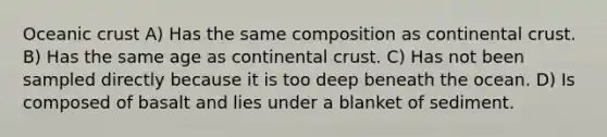 <a href='https://www.questionai.com/knowledge/kPVS0KdHos-oceanic-crust' class='anchor-knowledge'>oceanic crust</a> A) Has the same composition as continental crust. B) Has the same age as continental crust. C) Has not been sampled directly because it is too deep beneath the ocean. D) Is composed of basalt and lies under a blanket of sediment.