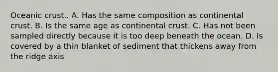 Oceanic crust.. A. Has the same composition as continental crust. B. Is the same age as continental crust. C. Has not been sampled directly because it is too deep beneath the ocean. D. Is covered by a thin blanket of sediment that thickens away from the ridge axis