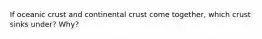 If oceanic crust and continental crust come together, which crust sinks under? Why?