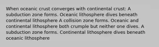 When oceanic crust converges with continental crust: A subduction zone forms. Oceanic lithosphere dives beneath continental lithosphere A collision zone forms. Oceanic and continental lithosphere both crumple but neither one dives. A subduction zone forms. Continental lithosphere dives beneath oceanic lithosphere