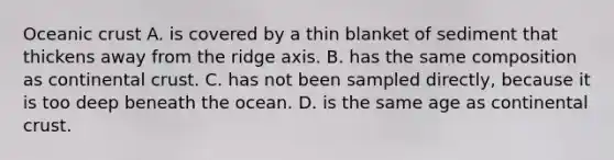 Oceanic crust A. is covered by a thin blanket of sediment that thickens away from the ridge axis. B. has the same composition as continental crust. C. has not been sampled directly, because it is too deep beneath the ocean. D. is the same age as continental crust.