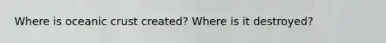 Where is oceanic crust created? Where is it destroyed?