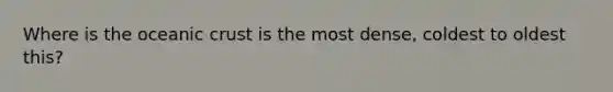 Where is the oceanic crust is the most dense, coldest to oldest this?