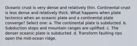 Oceanic crust is very dense and relatively thin. Continental crust is less dense and relatively thick. What happens when plate tectonics when an oceanic plate and a continental plate converge? Select one: a. The continental plate is subducted. b. Subduction stops and mountain ranges are uplifted. c. The denser oceanic plate is subducted. d. Transform faulting rips open the mid-ocean ridge.