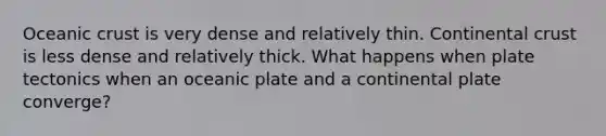 Oceanic crust is very dense and relatively thin. Continental crust is less dense and relatively thick. What happens when plate tectonics when an oceanic plate and a continental plate converge?