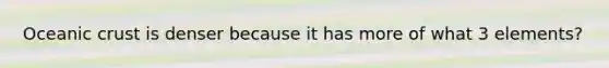 Oceanic crust is denser because it has more of what 3 elements?