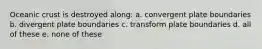 Oceanic crust is destroyed along: a. convergent plate boundaries b. divergent plate boundaries c. transform plate boundaries d. all of these e. none of these