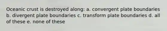 Oceanic crust is destroyed along: a. convergent plate boundaries b. divergent plate boundaries c. transform plate boundaries d. all of these e. none of these