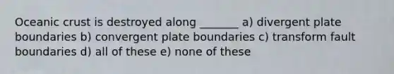 Oceanic crust is destroyed along _______ a) divergent plate boundaries b) convergent plate boundaries c) transform fault boundaries d) all of these e) none of these