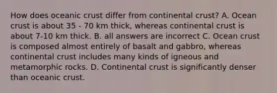 How does oceanic crust differ from continental crust? A. Ocean crust is about 35 - 70 km thick, whereas continental crust is about 7-10 km thick. B. all answers are incorrect C. Ocean crust is composed almost entirely of basalt and gabbro, whereas continental crust includes many kinds of igneous and metamorphic rocks. D. Continental crust is significantly denser than oceanic crust.