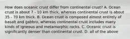 How does oceanic crust differ from continental crust? A. Ocean crust is about 7 - 10 km thick, whereas continental crust is about 35 - 70 km thick. B. Ocean crust is composed almost entirely of basalt and gabbro, whereas continental crust includes many kinds of igneous and metamorphic rocks. C. Oceanic crust is significantly denser than continental crust. D. all of the above