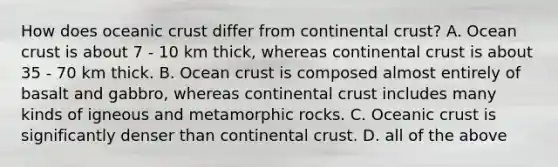 How does oceanic crust differ from continental crust? A. Ocean crust is about 7 - 10 km thick, whereas continental crust is about 35 - 70 km thick. B. Ocean crust is composed almost entirely of basalt and gabbro, whereas continental crust includes many kinds of igneous and metamorphic rocks. C. Oceanic crust is significantly denser than continental crust. D. all of the above