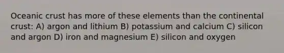 Oceanic crust has more of these elements than the continental crust: A) argon and lithium B) potassium and calcium C) silicon and argon D) iron and magnesium E) silicon and oxygen