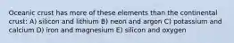 Oceanic crust has more of these elements than the continental crust: A) silicon and lithium B) neon and argon C) potassium and calcium D) iron and magnesium E) silicon and oxygen