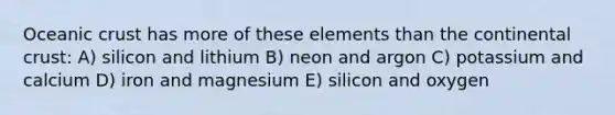 Oceanic crust has more of these elements than the continental crust: A) silicon and lithium B) neon and argon C) potassium and calcium D) iron and magnesium E) silicon and oxygen