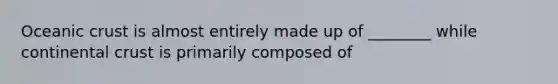 Oceanic crust is almost entirely made up of ________ while continental crust is primarily composed of