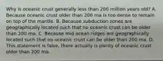 Why is oceanic crust generally less than 200 million years old? A. Because oceanic crust older than 200 ma is too dense to remain on top of the mantle. B. Because subduction zones are geographically located such that no oceanic crust can be older than 200 ma. C. Because mid ocean ridges are geographically located such that no oceanic crust can be older than 200 ma. D. This statement is false, there actually is plenty of oceanic crust older than 200 ma.