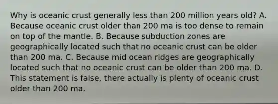 Why is oceanic crust generally less than 200 million years old? A. Because oceanic crust older than 200 ma is too dense to remain on top of the mantle. B. Because subduction zones are geographically located such that no oceanic crust can be older than 200 ma. C. Because mid ocean ridges are geographically located such that no oceanic crust can be older than 200 ma. D. This statement is false, there actually is plenty of oceanic crust older than 200 ma.