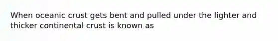 When oceanic crust gets bent and pulled under the lighter and thicker continental crust is known as