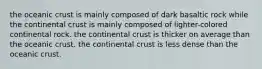 the oceanic crust is mainly composed of dark basaltic rock while the continental crust is mainly composed of lighter-colored continental rock. the continental crust is thicker on average than the oceanic crust. the continental crust is less dense than the oceanic crust.