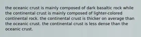 the oceanic crust is mainly composed of dark basaltic rock while the continental crust is mainly composed of lighter-colored continental rock. the continental crust is thicker on average than the oceanic crust. the continental crust is less dense than the oceanic crust.