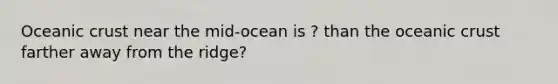 Oceanic crust near the mid-ocean is ? than the oceanic crust farther away from the ridge?