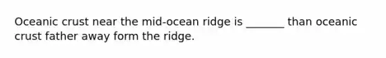 Oceanic crust near the mid-ocean ridge is _______ than oceanic crust father away form the ridge.