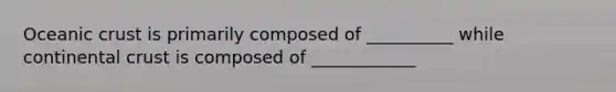 Oceanic crust is primarily composed of __________ while continental crust is composed of ____________