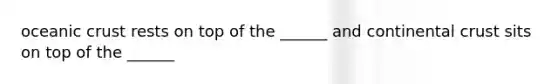 oceanic crust rests on top of the ______ and continental crust sits on top of the ______