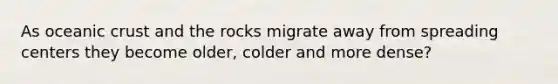 As oceanic crust and the rocks migrate away from spreading centers they become older, colder and more dense?