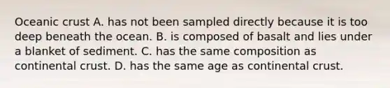 Oceanic crust A. has not been sampled directly because it is too deep beneath the ocean. B. is composed of basalt and lies under a blanket of sediment. C. has the same composition as continental crust. D. has the same age as continental crust.