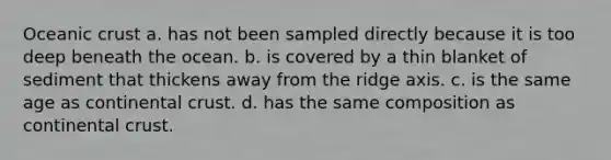 Oceanic crust a. has not been sampled directly because it is too deep beneath the ocean. b. is covered by a thin blanket of sediment that thickens away from the ridge axis. c. is the same age as continental crust. d. has the same composition as continental crust.