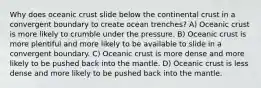 Why does oceanic crust slide below the continental crust in a convergent boundary to create ocean trenches? A) Oceanic crust is more likely to crumble under the pressure. B) Oceanic crust is more plentiful and more likely to be available to slide in a convergent boundary. C) Oceanic crust is more dense and more likely to be pushed back into the mantle. D) Oceanic crust is less dense and more likely to be pushed back into the mantle.