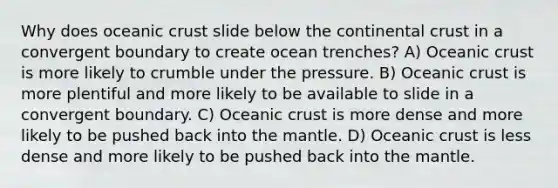 Why does oceanic crust slide below the continental crust in a convergent boundary to create ocean trenches? A) Oceanic crust is more likely to crumble under the pressure. B) Oceanic crust is more plentiful and more likely to be available to slide in a convergent boundary. C) Oceanic crust is more dense and more likely to be pushed back into the mantle. D) Oceanic crust is less dense and more likely to be pushed back into the mantle.