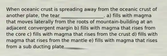 When oceanic crust is spreading away from the oceanic crust of another plate, the tear __________________. a) fills with magma that moves laterally from the roots of mountain-building at an adjacent convergent margin b) fills with magma that rises from the core c) fills with magma that rises from the crust d) fills with magma that rises from the mantle e) fills with magma that rises from a sub ducting plate