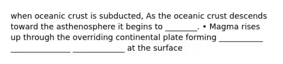 when oceanic crust is subducted, As the oceanic crust descends toward the asthenosphere it begins to ________. • Magma rises up through the overriding continental plate forming ___________ _______________ _____________ at the surface