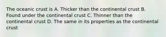 The oceanic crust is A. Thicker than the continental crust B. Found under the continental crust C. Thinner than the continental crust D. The same in its properties as the continental crust