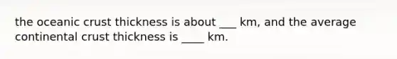 the oceanic crust thickness is about ___ km, and the average continental crust thickness is ____ km.