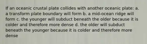 If an <a href='https://www.questionai.com/knowledge/kPVS0KdHos-oceanic-crust' class='anchor-knowledge'>oceanic crust</a>al plate collides with another oceanic plate: a. a transform plate boundary will form b. a mid-ocean ridge will form c. the younger will subduct beneath the older because it is colder and therefore more dense d. the older will subduct beneath the younger because it is colder and therefore more dense