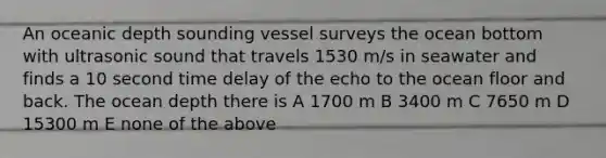 An oceanic depth sounding vessel surveys the ocean bottom with ultrasonic sound that travels 1530 m/s in seawater and finds a 10 second time delay of the echo to the ocean floor and back. The ocean depth there is A 1700 m B 3400 m C 7650 m D 15300 m E none of the above