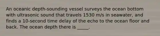 An oceanic depth-sounding vessel surveys the ocean bottom with ultrasonic sound that travels 1530 m/s in seawater, and finds a 10-second time delay of the echo to the ocean floor and back. The ocean depth there is _____.