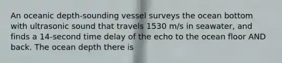 An oceanic depth-sounding vessel surveys the ocean bottom with ultrasonic sound that travels 1530 m/s in seawater, and finds a 14-second time delay of the echo to the ocean floor AND back. The ocean depth there is