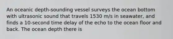 An oceanic depth-sounding vessel surveys the ocean bottom with ultrasonic sound that travels 1530 m/s in seawater, and finds a 10-second time delay of the echo to the ocean floor and back. The ocean depth there is