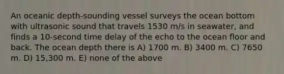 An oceanic depth-sounding vessel surveys the ocean bottom with ultrasonic sound that travels 1530 m/s in seawater, and finds a 10-second time delay of the echo to the ocean floor and back. The ocean depth there is A) 1700 m. B) 3400 m. C) 7650 m. D) 15,300 m. E) none of the above