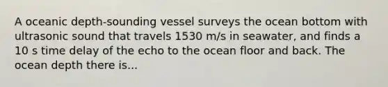 A oceanic depth-sounding vessel surveys the ocean bottom with ultrasonic sound that travels 1530 m/s in seawater, and finds a 10 s time delay of the echo to the ocean floor and back. The ocean depth there is...