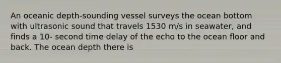 An oceanic depth-sounding vessel surveys the ocean bottom with ultrasonic sound that travels 1530 m/s in seawater, and finds a 10- second time delay of the echo to the ocean floor and back. The ocean depth there is