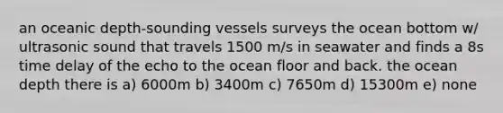 an oceanic depth-sounding vessels surveys the ocean bottom w/ ultrasonic sound that travels 1500 m/s in seawater and finds a 8s time delay of the echo to the ocean floor and back. the ocean depth there is a) 6000m b) 3400m c) 7650m d) 15300m e) none