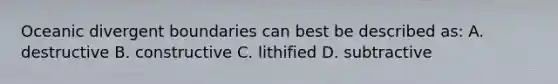 Oceanic divergent boundaries can best be described as: A. destructive B. constructive C. lithified D. subtractive