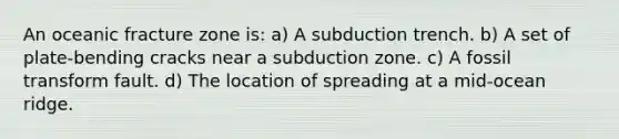 An oceanic fracture zone is: a) A subduction trench. b) A set of plate-bending cracks near a subduction zone. c) A fossil transform fault. d) The location of spreading at a mid-ocean ridge.